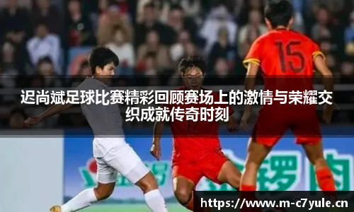 迟尚斌足球比赛精彩回顾赛场上的激情与荣耀交织成就传奇时刻